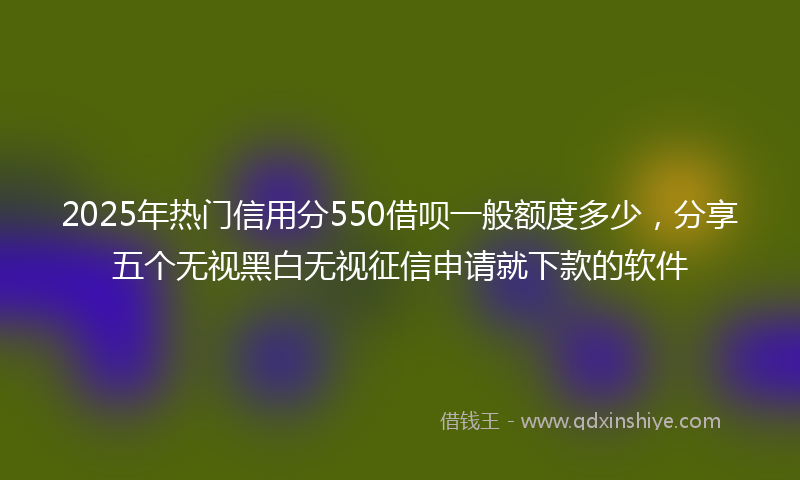 2025年热门信用分550借呗一般额度多少，分享五个无视黑白无视征信申请就下款的软件