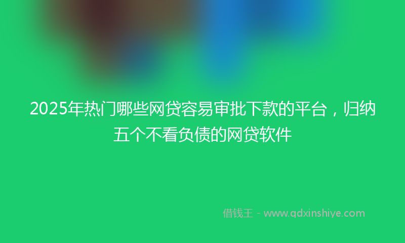 2025年热门哪些网贷容易审批下款的平台，归纳五个不看负债的网贷软件