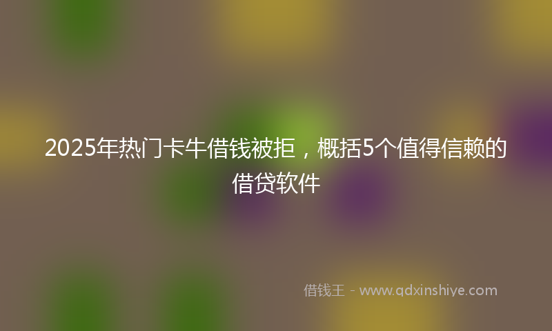 2025年热门卡牛借钱被拒，概括5个值得信赖的借贷软件