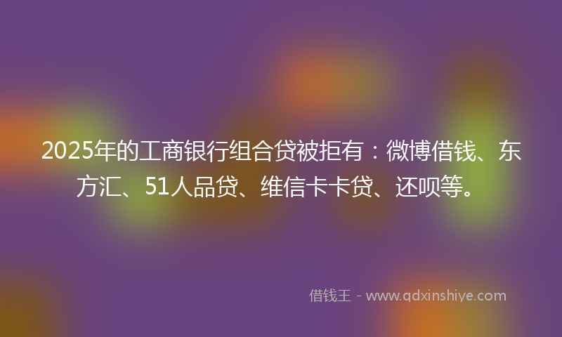 2025年的工商银行组合贷被拒有：微博借钱、东方汇、51人品贷、维信卡卡贷、还呗等。
