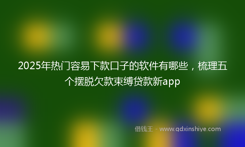 2025年热门容易下款口子的软件有哪些，梳理五个摆脱欠款束缚贷款新app