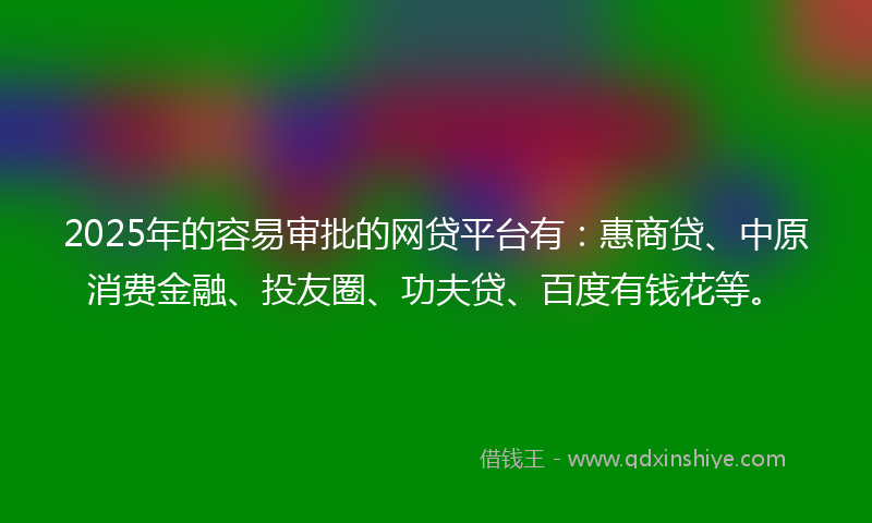 2025年的容易审批的网贷平台有：惠商贷、中原消费金融、投友圈、功夫贷、百度有钱花等。
