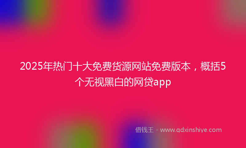2025年热门十大免费货源网站免费版本，概括5个无视黑白的网贷app
