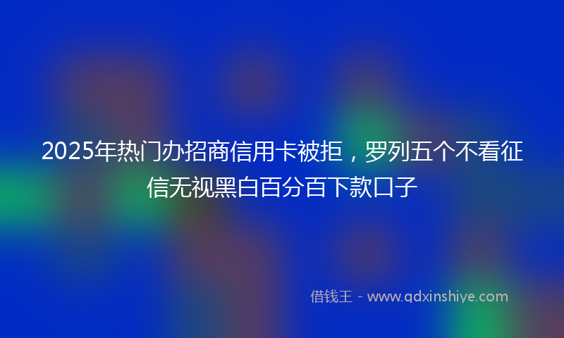 2025年热门办招商信用卡被拒，罗列五个不看征信无视黑白百分百下款口子