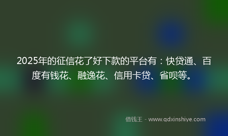 2025年的征信花了好下款的平台有：快贷通、百度有钱花、融逸花、信用卡贷、省呗等。
