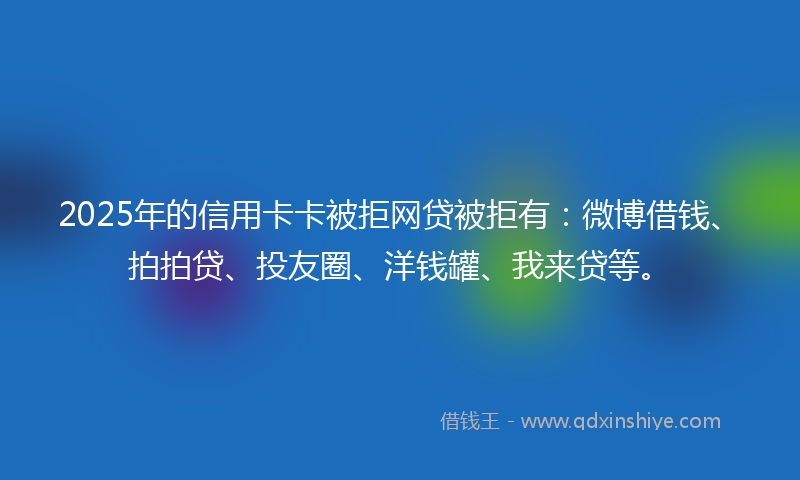 2025年的信用卡卡被拒网贷被拒有：微博借钱、拍拍贷、投友圈、洋钱罐、我来贷等。