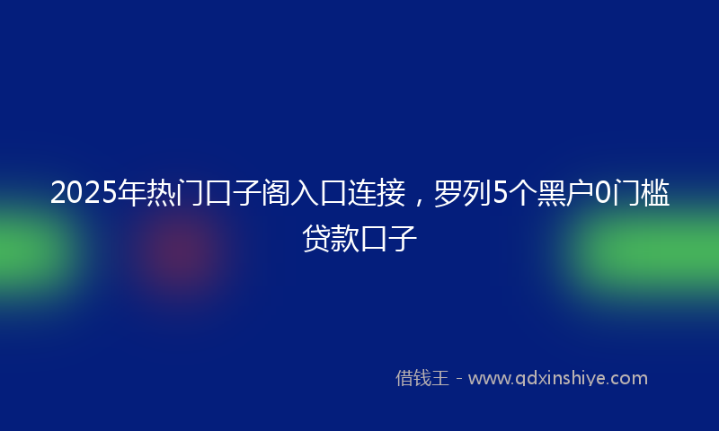 2025年热门口子阁入口连接，罗列5个黑户0门槛贷款口子