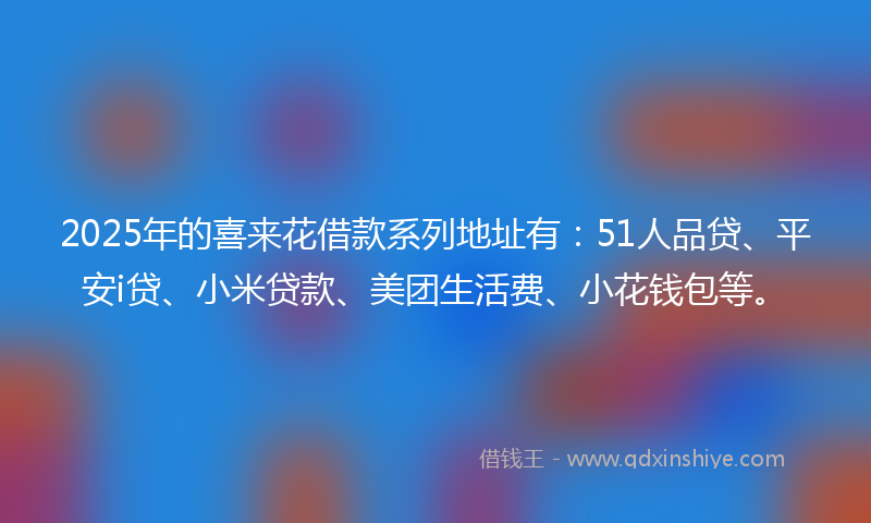 2025年的喜来花借款系列地址有：51人品贷、平安i贷、小米贷款、美团生活费、小花钱包等。