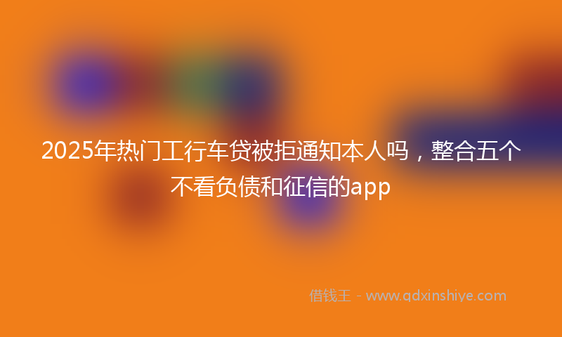 2025年热门工行车贷被拒通知本人吗，整合五个不看负债和征信的app