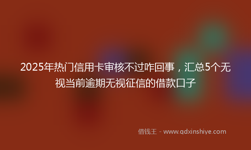 2025年热门信用卡审核不过咋回事，汇总5个无视当前逾期无视征信的借款口子