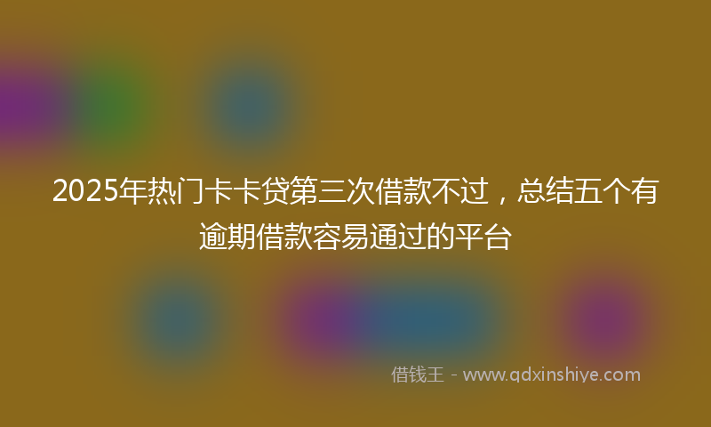 2025年热门卡卡贷第三次借款不过，总结五个有逾期借款容易通过的平台