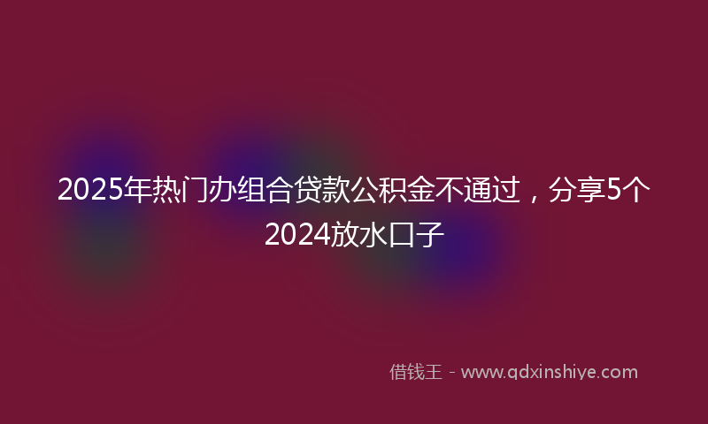 2025年热门办组合贷款公积金不通过，分享5个2024放水口子
