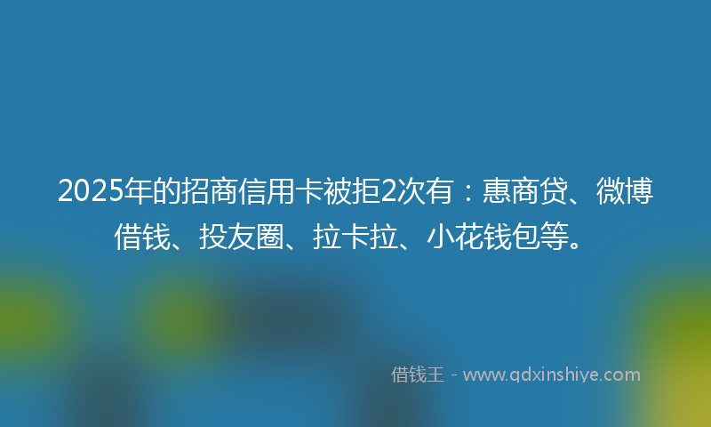 2025年的招商信用卡被拒2次有：惠商贷、微博借钱、投友圈、拉卡拉、小花钱包等。