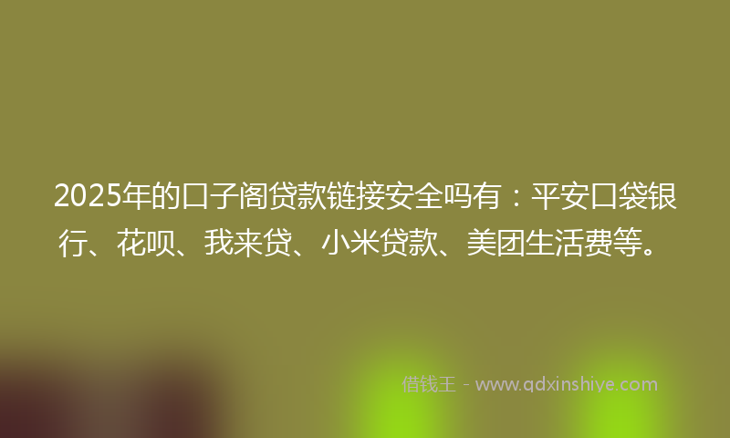 2025年的口子阁贷款链接安全吗有：平安口袋银行、花呗、我来贷、小米贷款、美团生活费等。