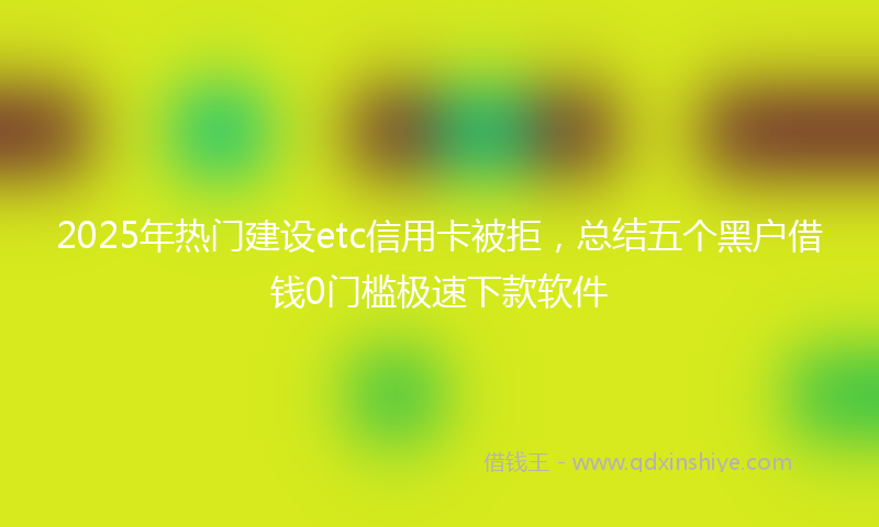 2025年热门建设etc信用卡被拒，总结五个黑户借钱0门槛极速下款软件