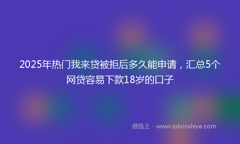 2025年热门我来贷被拒后多久能申请，汇总5个网贷容易下款18岁的口子
