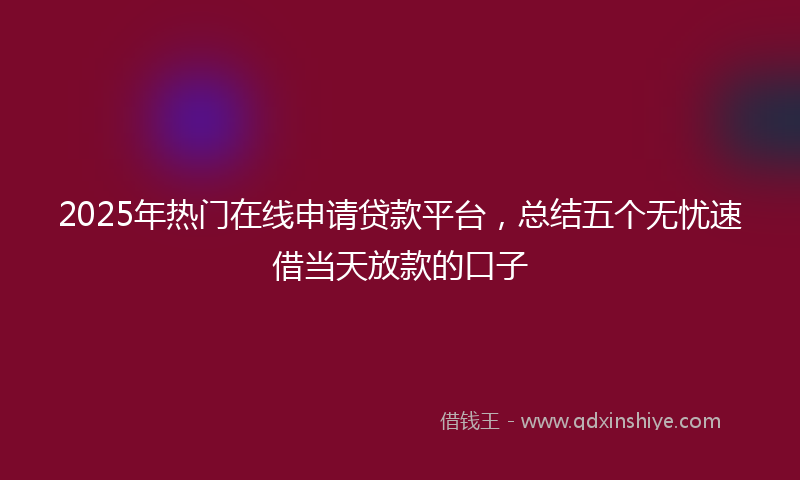 2025年热门在线申请贷款平台，总结五个无忧速借当天放款的口子