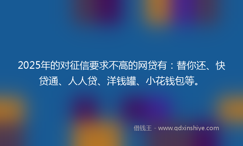 2025年的对征信要求不高的网贷有：替你还、快贷通、人人贷、洋钱罐、小花钱包等。