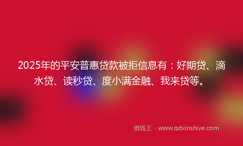 2025年的平安普惠贷款被拒信息有：好期贷、滴水贷、读秒贷、度小满金融、我来贷等。