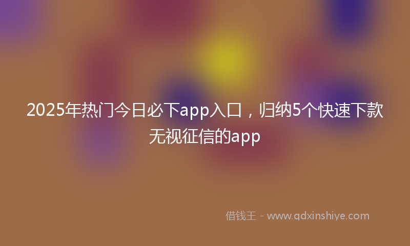 2025年热门今日必下app入口，归纳5个快速下款无视征信的app
