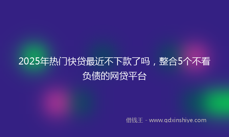 2025年热门快贷最近不下款了吗，整合5个不看负债的网贷平台