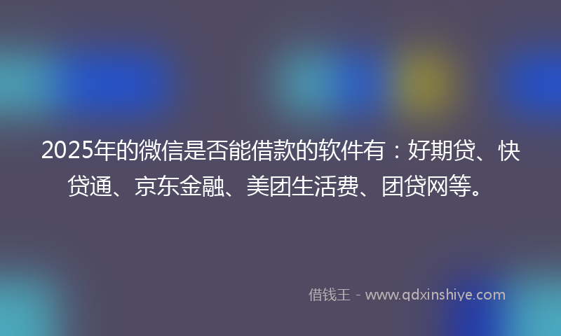 2025年的微信是否能借款的软件有：好期贷、快贷通、京东金融、美团生活费、团贷网等。