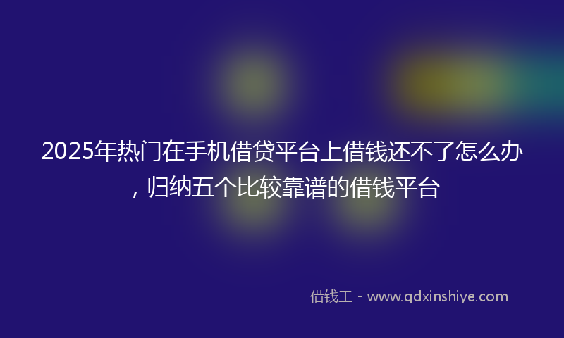 2025年热门在手机借贷平台上借钱还不了怎么办，归纳五个比较靠谱的借钱平台