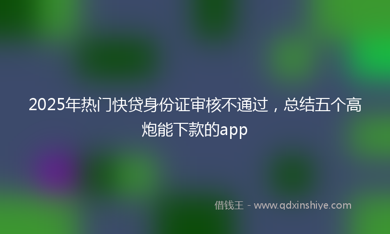 2025年热门快贷身份证审核不通过，总结五个高炮能下款的app