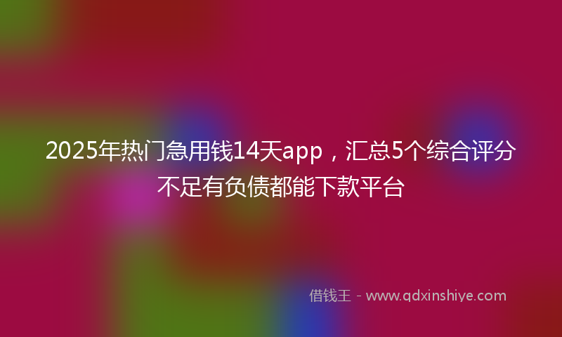 2025年热门急用钱14天app，汇总5个综合评分不足有负债都能下款平台