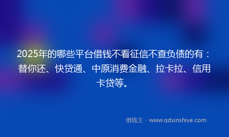 2025年的哪些平台借钱不看征信不查负债的有：替你还、快贷通、中原消费金融、拉卡拉、信用卡贷等。
