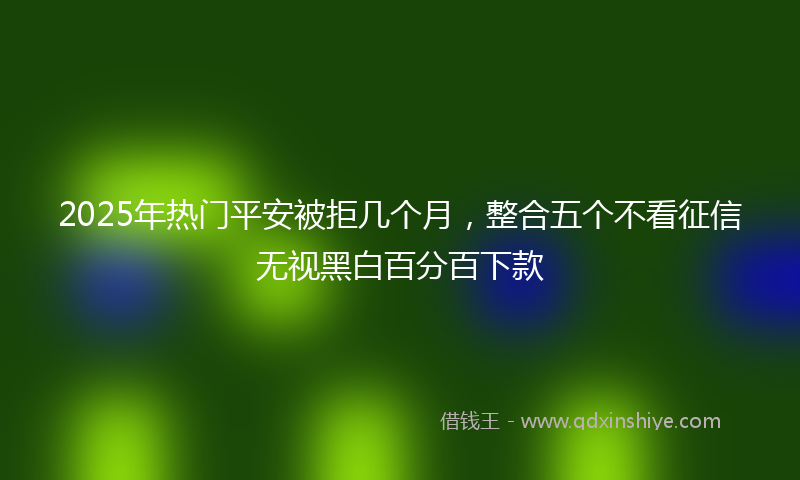 2025年热门平安被拒几个月，整合五个不看征信无视黑白百分百下款