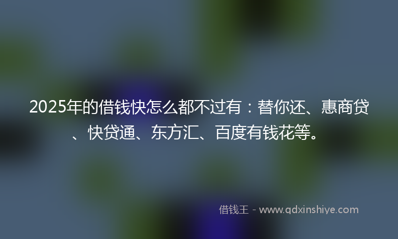 2025年的借钱快怎么都不过有：替你还、惠商贷、快贷通、东方汇、百度有钱花等。