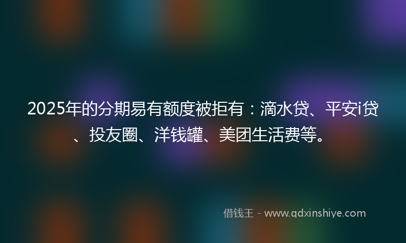 2025年的分期易有额度被拒有：滴水贷、平安i贷、投友圈、洋钱罐、美团生活费等。