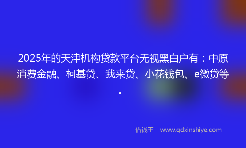 2025年的天津机构贷款平台无视黑白户有：中原消费金融、柯基贷、我来贷、小花钱包、e微贷等。