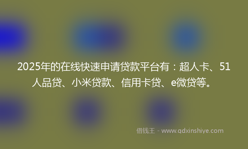 2025年的在线快速申请贷款平台有：超人卡、51人品贷、小米贷款、信用卡贷、e微贷等。