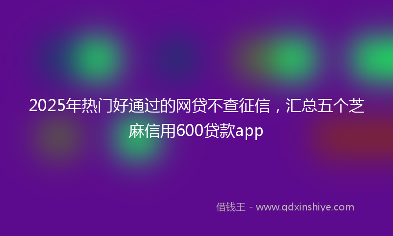 2025年热门好通过的网贷不查征信，汇总五个芝麻信用600贷款app