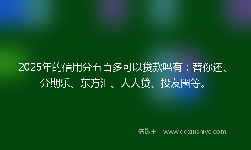2025年的信用分五百多可以贷款吗有：替你还、分期乐、东方汇、人人贷、投友圈等。