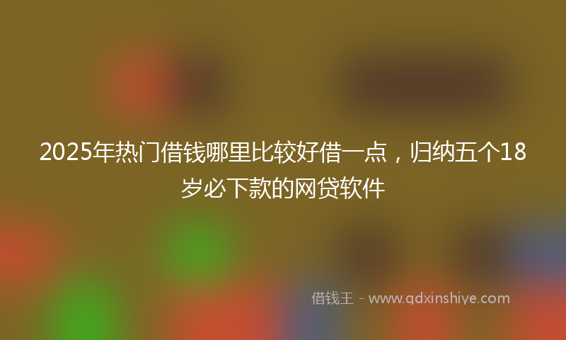 2025年热门借钱哪里比较好借一点，归纳五个18岁必下款的网贷软件