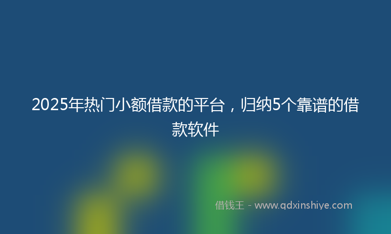 2025年热门小额借款的平台，归纳5个靠谱的借款软件