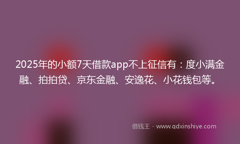 2025年的小额7天借款app不上征信有：度小满金融、拍拍贷、京东金融、安逸花、小花钱包等。