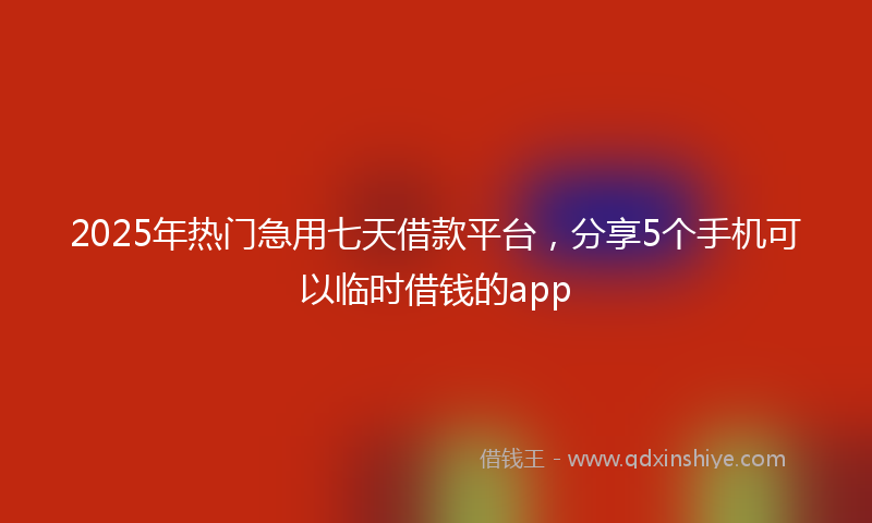 2025年热门急用七天借款平台，分享5个手机可以临时借钱的app