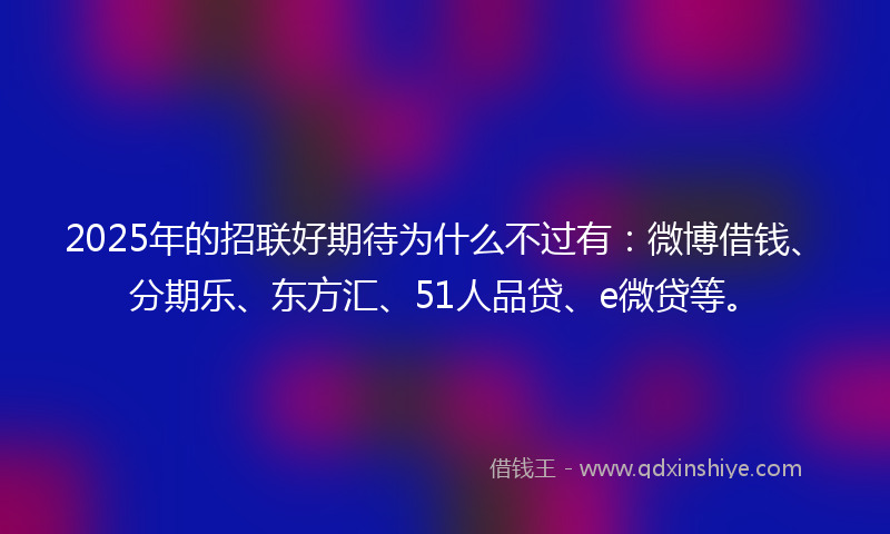 2025年的招联好期待为什么不过有：微博借钱、分期乐、东方汇、51人品贷、e微贷等。