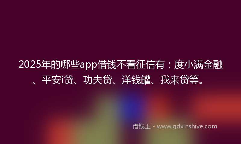 2025年的哪些app借钱不看征信有：度小满金融、平安i贷、功夫贷、洋钱罐、我来贷等。