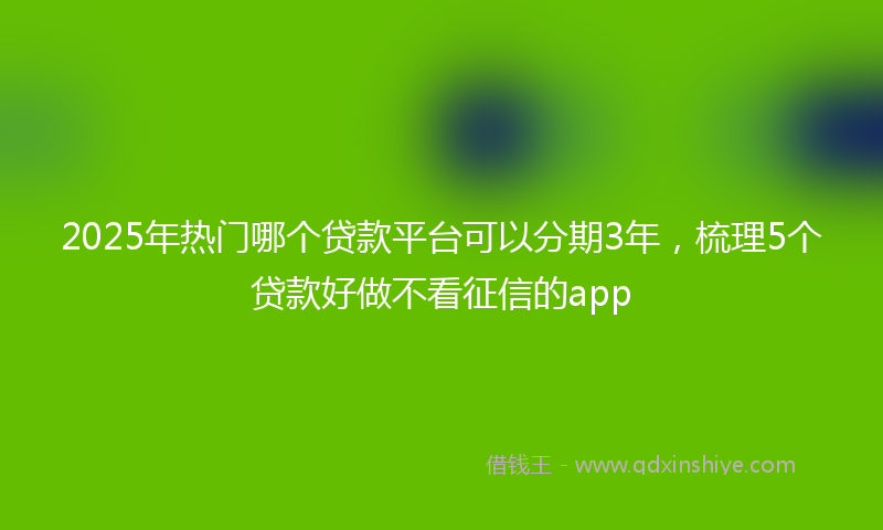 2025年热门哪个贷款平台可以分期3年，梳理5个贷款好做不看征信的app