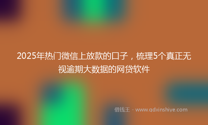 2025年热门微信上放款的口子，梳理5个真正无视逾期大数据的网贷软件