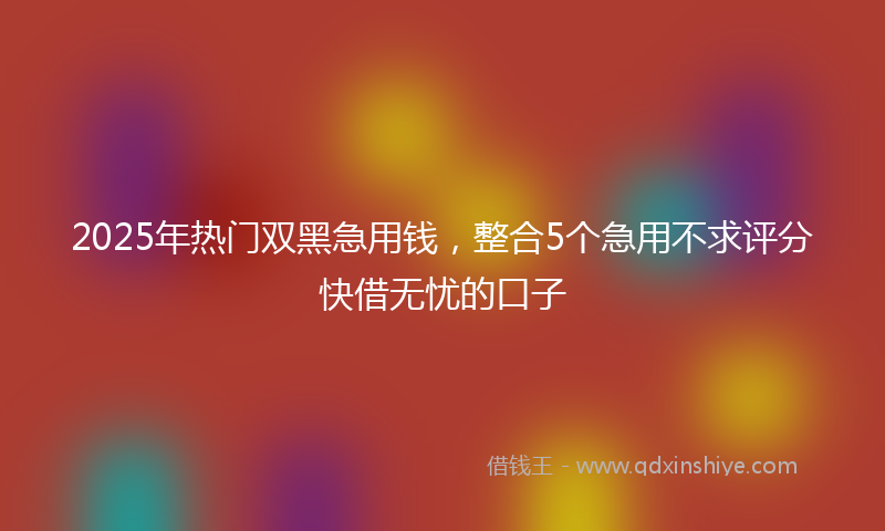 2025年热门双黑急用钱，整合5个急用不求评分快借无忧的口子