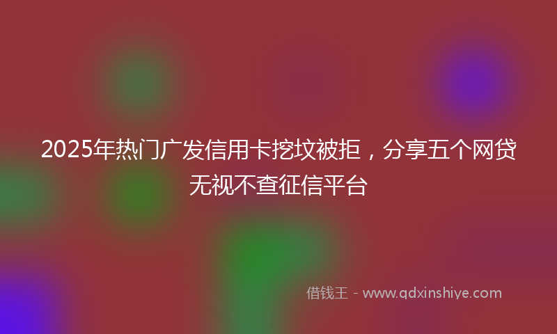 2025年热门广发信用卡挖坟被拒，分享五个网贷无视不查征信平台
