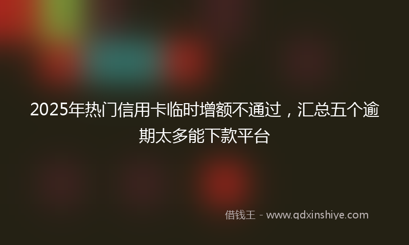 2025年热门信用卡临时增额不通过，汇总五个逾期太多能下款平台