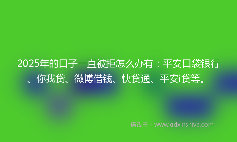 2025年的口子一直被拒怎么办有：平安口袋银行、你我贷、微博借钱、快贷通、平安i贷等。