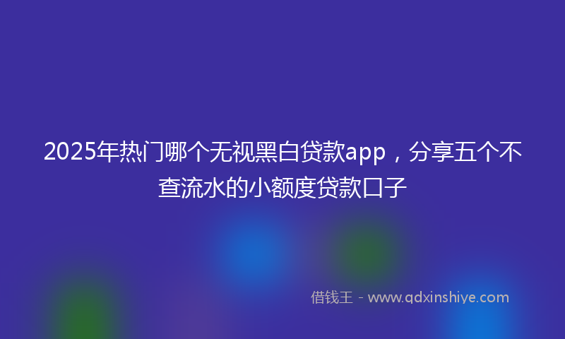 2025年热门哪个无视黑白贷款app，分享五个不查流水的小额度贷款口子